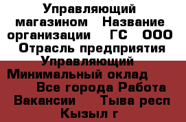 Управляющий магазином › Название организации ­ "ГС", ООО › Отрасль предприятия ­ Управляющий › Минимальный оклад ­ 35 000 - Все города Работа » Вакансии   . Тыва респ.,Кызыл г.